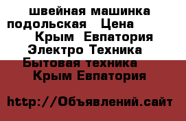 швейная машинка подольская › Цена ­ 1 000 - Крым, Евпатория Электро-Техника » Бытовая техника   . Крым,Евпатория